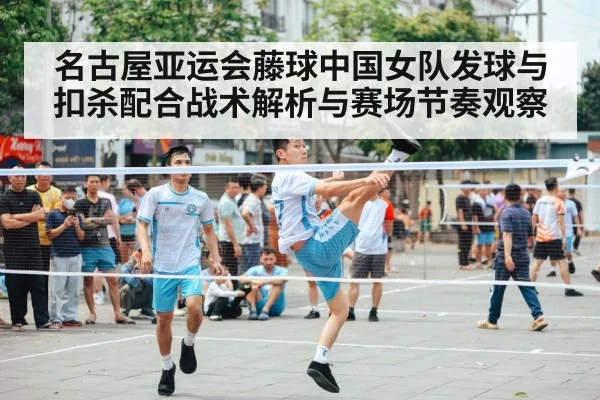 名古屋亚运会藤球中国女队发球与扣杀配合战术解析与赛场节奏观察