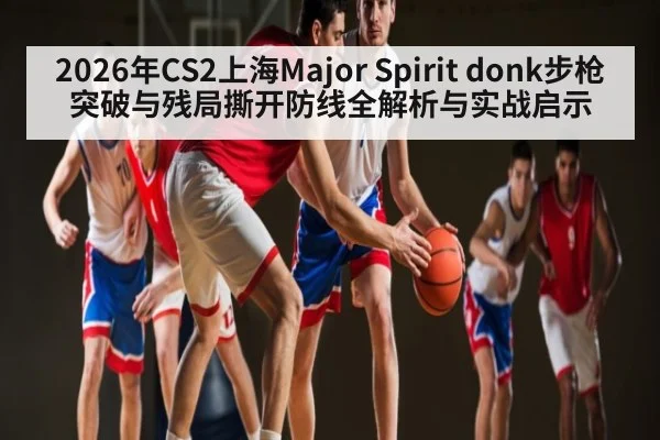 2026年CS2上海Major Spirit donk步枪突破与残局撕开防线全解析与实战启示