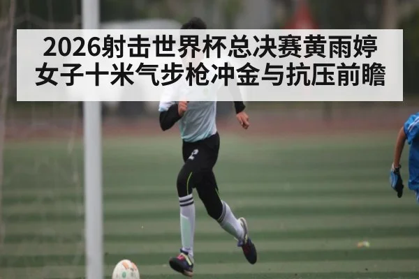 2026射击世界杯总决赛黄雨婷女子十米气步枪冲金与抗压前瞻